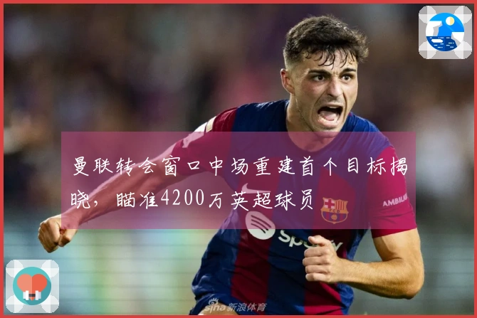 曼联转会窗口中场重建首个目标揭晓，瞄准4200万英超球员