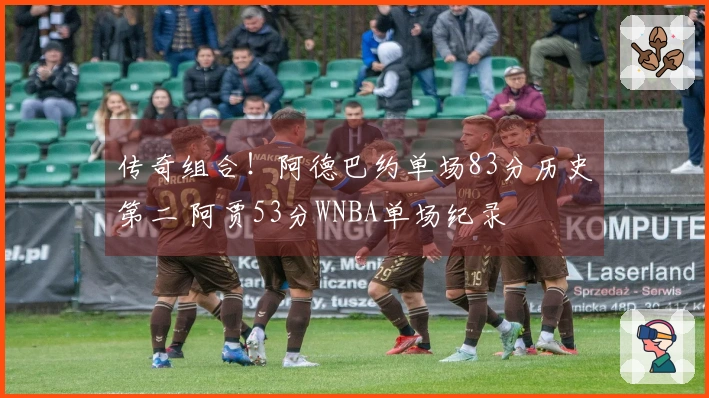 传奇组合!阿德巴约单场83分历史第二 阿贾53分WNBA单场纪录