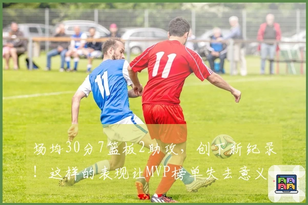 场均30分7篮板2助攻，创下新纪录！这样的表现让MVP榜单失去意义