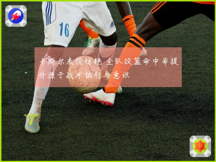 卡斯尔表现惊艳 全队投篮命中率提升源于战术执行与意识