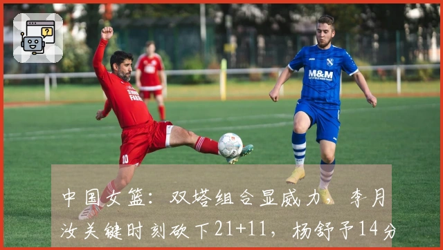 中国女篮：双塔组合显威力，李月汝关键时刻砍下21+11，杨舒予14分助攻表现出色