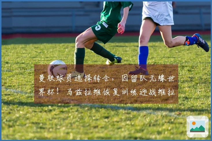 曼联球员选择转会，因留队无缘世界杯！马兹拉维恢复训练迎战维拉