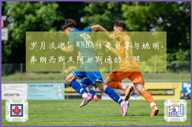 岁月流逝！WNBA传奇分享与姚明、弗朗西斯及阿尔斯通的合照