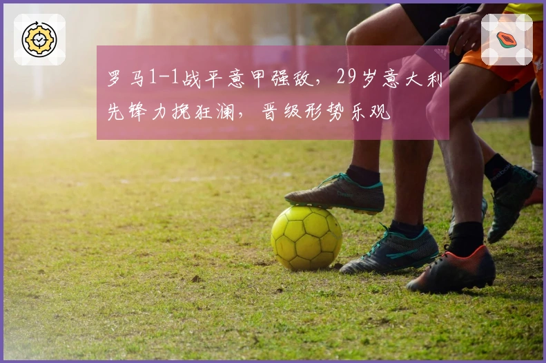 罗马1-1战平意甲强敌，29岁意大利先锋力挽狂澜，晋级形势乐观