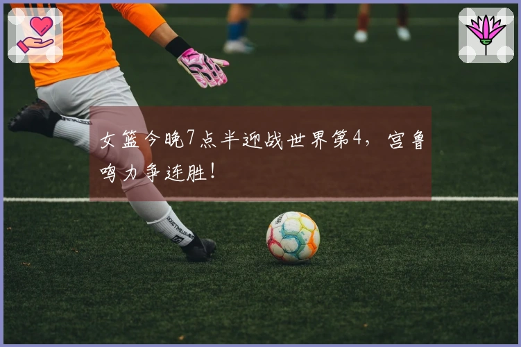 女篮今晚7点半迎战世界第4，宫鲁鸣力争连胜！