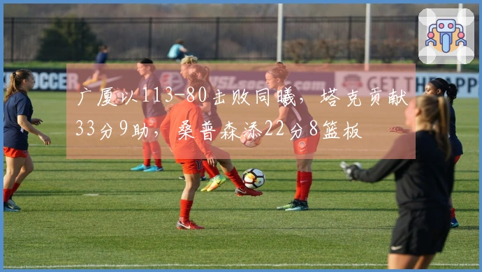 广厦以113-80击败同曦，塔克贡献33分9助，桑普森添22分8篮板