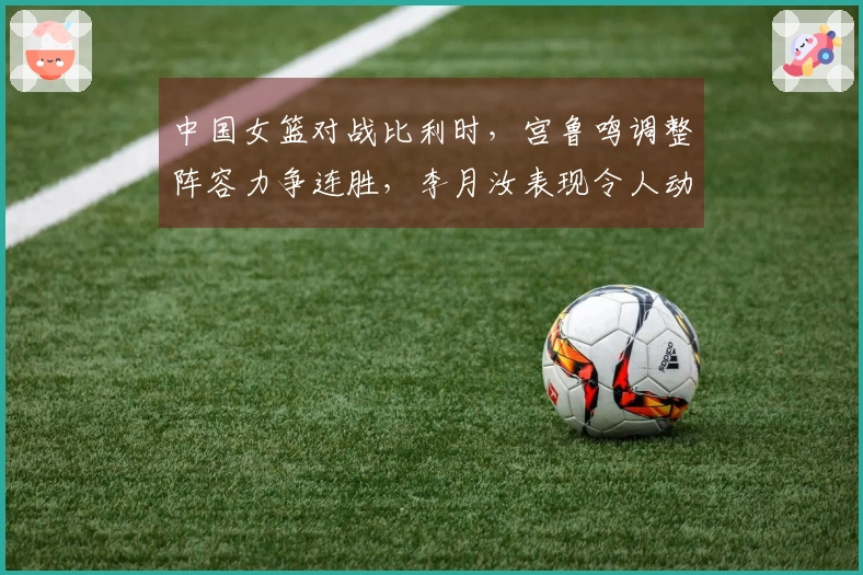 中国女篮对战比利时，宫鲁鸣调整阵容力争连胜，李月汝表现令人动容