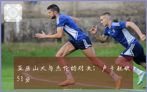 亚历山大与杰伦的对决；卢卡狂砍51分