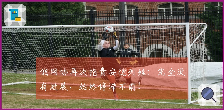 俄网协再次指责安德列娃：完全没有进展，始终停滞不前！