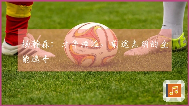 杨瀚森：才华横溢，前途光明的全能选手