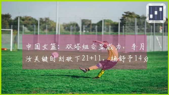 中国女篮：双塔组合显威力，李月汝关键时刻砍下21+11，杨舒予14分助攻表现出色