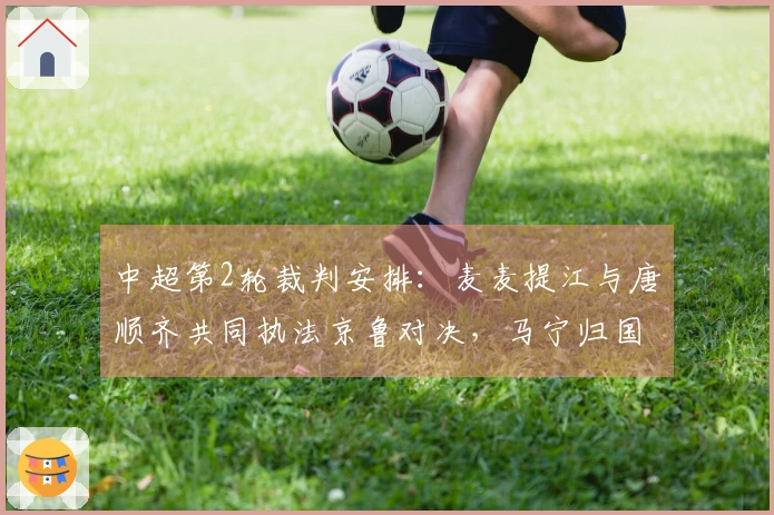 中超第2轮裁判安排：麦麦提江与唐顺齐共同执法京鲁对决，马宁归国首次亮相