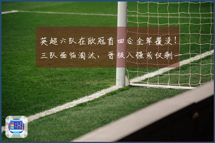 英超六队在欧冠首回合全军覆没！三队面临淘汰，晋级八强或仅剩一队
