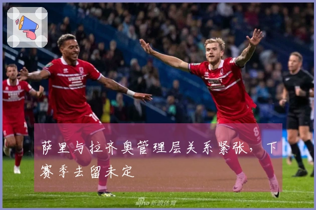 萨里与拉齐奥管理层关系紧张，下赛季去留未定