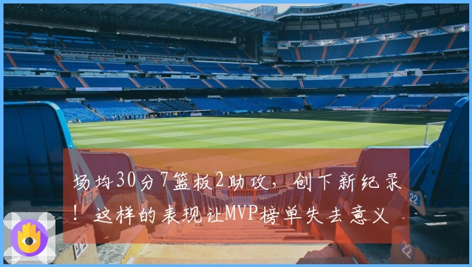 场均30分7篮板2助攻，创下新纪录！这样的表现让MVP榜单失去意义