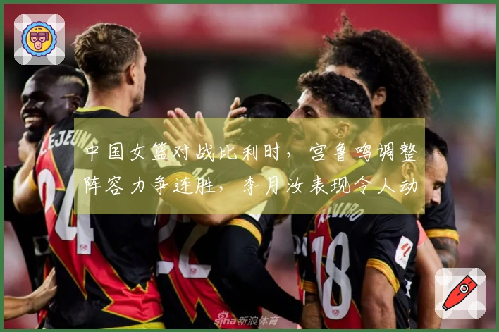 中国女篮对战比利时，宫鲁鸣调整阵容力争连胜，李月汝表现令人动容