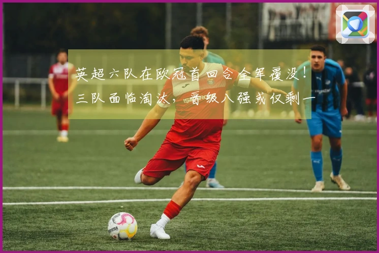 英超六队在欧冠首回合全军覆没！三队面临淘汰，晋级八强或仅剩一队