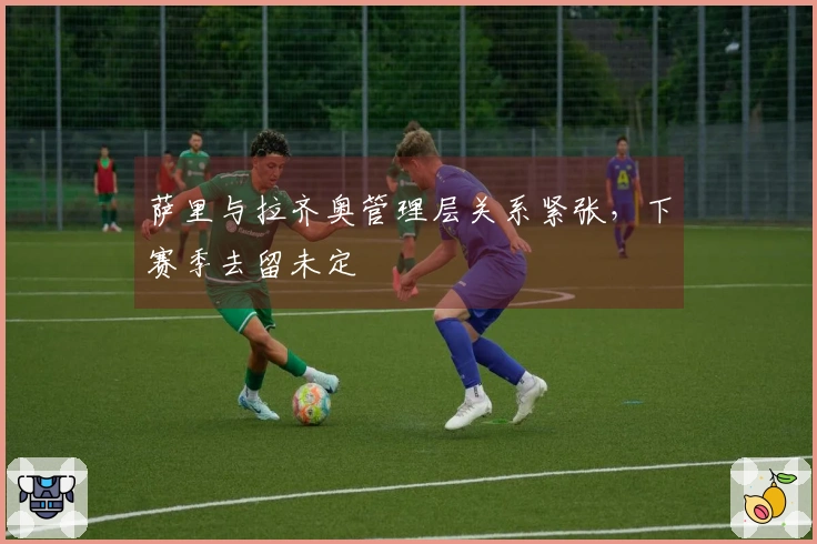 萨里与拉齐奥管理层关系紧张，下赛季去留未定