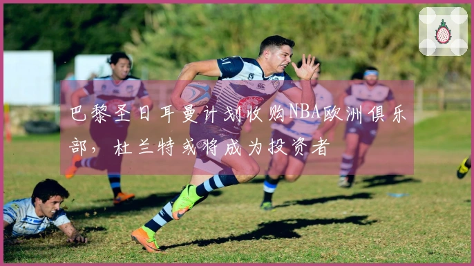 巴黎圣日耳曼计划收购NBA欧洲俱乐部,杜兰特或将成为投资者