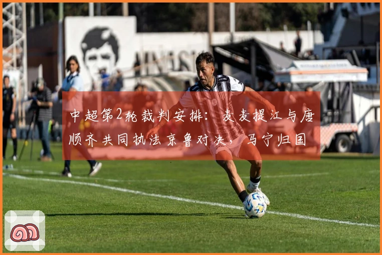 中超第2轮裁判安排：麦麦提江与唐顺齐共同执法京鲁对决，马宁归国首次亮相