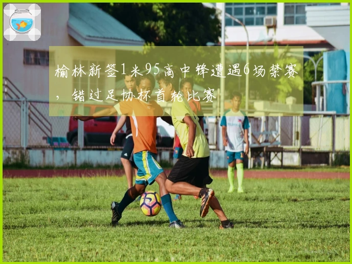榆林新签1米95高中锋遭遇6场禁赛，错过足协杯首轮比赛