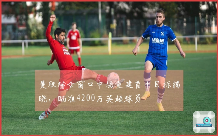 曼联转会窗口中场重建首个目标揭晓，瞄准4200万英超球员