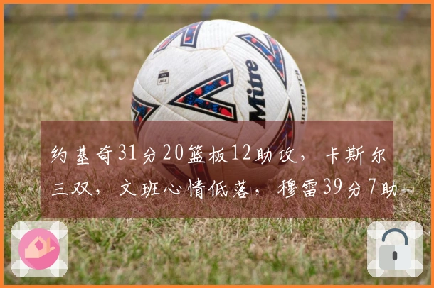 约基奇31分20篮板12助攻，卡斯尔三双，文班心情低落，穆雷39分7助攻力挽狂澜