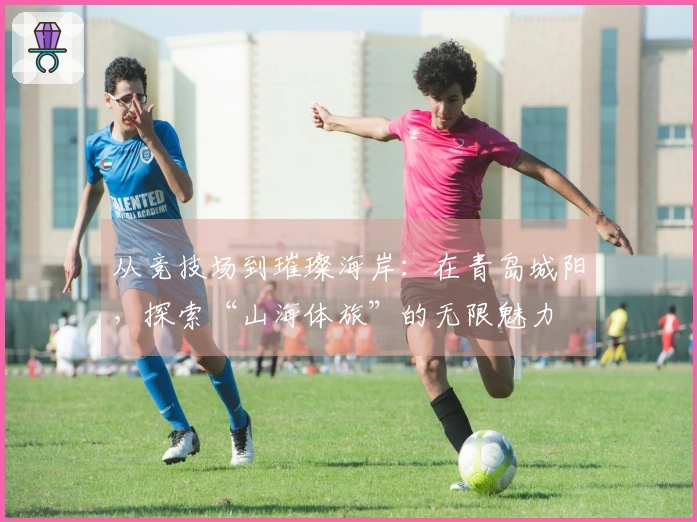 从竞技场到璀璨海岸：在青岛城阳，探索“山海体旅”的无限魅力