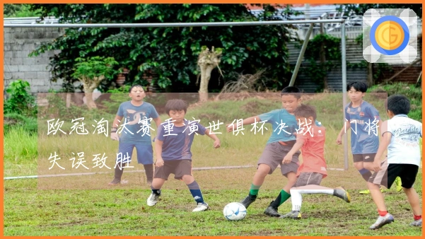 欧冠淘汰赛重演世俱杯决战：门将失误致胜